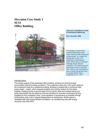 Slovenian Case Study 1
SCS1
Office Building
                                                                  University of Ljubljana, Faculty
                                                                  of Mechanical Engineering

                                                                  Date: December 2006




                                                                  The building is heated with a
                                                                  combined heat-pump (water-
                                                                  water) which provides heating and
                                                                  cooling energy. As a support for
                                                                  heating there is also a low
                                                                  temperature condensing gas
                                                                  boiler. Whole space is ventilated
                                                                  with high energy efficient
                                                                  ventilation / air conditioning units
                                                                  with energy recovery more than
                                                                  90%. There is also a possibility of
                                                                  direct cooling with ground water.
                                                                  In summer period, it has a
                                                                  temperature of 15 – 16ºC.


Introduction
The energy system of the presented office building, achieves at minimal energy
consumption optimal working conditions. The investment costs are in the same range as
the investment costs for a traditional building. Building is heated with a combined heat
pump (water – water), which prepares heating and cooling medium for the whole
building. Heating source is ground water from a spring. Heat and cooling energy are
partly transmitted into the object by thermal activation of concrete construction and by
supplied air from ventilation units. Local regulation of temperature is possible through
local heating coils, built in special displacement air distributors. Whole space is
ventilated with high energy efficient ventilation / air conditioning units with energy
recovery more than 90%.




                                                                                         128
 
