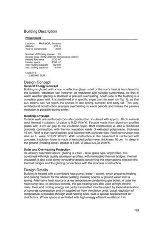 Building Description
 Project Data

 Location:   MARIBOR, Slovenia
 Altitude:              273 m
 Year of construction    2004

 Number of Working spaces     70
 Degree days (20/12)3300 Kd (temperature deficit)
 Heated floor area      2720 m2
 Heated space           8160 m3
 Inst. heating capacity  102 kW
 Inst. cooling capacity    81kW

 Costs in €
 · 2.980.000 EUR

Design Concept
General Energy Concept
Building is glazed with a non – reflective glass, most of the sun’s heat is transferred to
the building. Insolation can however be regulated with outside sunscreens, so that in
warm weather glazing is shielded to prevent overheating. South side of the building is a
complete glass wall. It is positioned in a specific angle (can be seen on Fig. 1), so that
sun beams can not reach the spaces in late spring, summer and early fall. This way,
architectural construction prevents overheating in warm periods and makes the passive
insolation is possible during winter.

Building Envelope
Outside walls are reinforced concrete construction, insulated with approx. 16 cm mineral
wool thermal insulation. U value is 0,22 W/m2K. Facade made from aluminum profiled
plates with 1 cm air gap to the insulation layer. Roof construction is also a reinforced
concrete construction, with thermal insulation made of extruded polystyrene, thickness
16 cm. Roof is than sand banked and covered with concrete tiles. Roof construction has
also an U value of 0,22 W/m2K. Wall construction in the basement is reinforced with
concrete. Insulation layer is made of extruded polystyrene, thickness 16 cm, 1m deep in
the ground (freezing zone), deeper is 8 cm. U value is 0,35 W/m2K.

Solar and Overheating Protection
As already described above, glazing is a two – layer glass type, argon filled. It is
combined with high quality aluminium profiles, with interrupted thermal bridges, thermal
insulated. It also exist plenty innovative details concerning the interruptions between the
thermal bridges and the glazing connections with the concrete construction.

Design Details
Building is heated with a combined heat pump (water – water), which prepares heating
and cooling medium for the whole building. Heating source is ground water from a
spring. Alternative heat source is a low temperature condensing gas boiler, in case the
heat pump fails. In previous periods, the gas heating was also used at high electric
rates. Heat and cooling energy are partly transmitted into the object by thermal activation
of concrete construction and by supplied air from ventilation units. Local regulation of
temperature is possible through local heating coils, built in special displacement air
distributors. Whole space is ventilated with high energy efficient ventilation / air



                                                                                        129
 