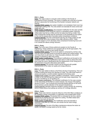 PCS 1 – Porto:
Case: This case is about a computer center existing in the Faculty of
Engineering of Porto University. The rooms in analysis are 4 and are in function
all year to guarantee the functioning of the faculty’s computer network and
internet.
Installed HVAC system: the system installed is not centralized. Each room has
independent cooling units. The units existent are basically DX close control and
single split units.
HVAC system modifications: The proposed modification for this case consists
on the substitution of the actual DX units for a centralized system, being the
chilled water loop fed by a chiller and the hot water loop fed by a boiler. One
other fundamental change was the introduction of the possibility for the system
to free cool the spaces given favorable outdoor temperature conditions.
Lessons learned: The main achievement was the use of free cooling as well
as the savings due to the increase of the chiller efficiency (EER). These
measures result in a 70 % decrease of the compressors functioning hours and
in an overall 30% electric energy reduction.

PCS 2 – Porto:
Case: This is the case of three auditoriums existent on the Faculty of
engineering. These auditoriums are equipped with an Air-Air type system. The
analysis done to this rooms was merely acoustic.
Installed HVAC system: This air-to-air system is composed by roof-top units
(one per room) and heat pumps to provide the heating and cooling energy. This
unit mixes fresh air with return air. Given favorable conditions, the control
strategy is prepared to allow free-cooling.
HVAC system modifications: The proposed modifications are focused on the
ventilation system. Some modifications were done in order to reduce the noise
level inside the rooms. Modifications like the displacement of the mixing box or
the placement of acoustic attenuators were tested.
Lessons learned: The acoustic comfort can be achieved with parallel
improvements on the indoor air quality and energy efficiency.

PCS 3 – Porto:
Case: This case relates to library in the Porto’s faculty of engineering. This is an
8 stories building that works from Monday to Friday. This case study intents to
assess and resolve a comfort problem reported by the library users.
Installed HVAC system: the system installed is centralized. There’s a boiler and
a chiller on the roof that feed the chilled and hot water loops respectively. The
air loop is handled by an air handling unit.
HVAC system modifications: The proposed modification for this case consists
on the use of CO2 as the fresh air control indicator, the change of the lighting
                   2
density to 8 W/m , use of vertical and horizontal shading devices on the south
facing windows and the alteration of the set-point temperatures.
Lessons learned: All these measures resulted in energy savings. By combining
some of these actions the building can archive 43 % energy reduction.

PCS-4 – Porto:
Case: These case intents to study the influence of the AHU filters conditions on
the ventilation energy consumption in a laboratory room located within FEUP.
Installed HVAC system: The studied AHU is composed by two fans, electric
resistances for heating and a DX system for cooling. The filters tested were
placed on the fresh air inlet side.
HVAC system modifications: The modification done was basically to
substitute a dirty filter by a new one, and monitor the fan motor energy
consumption.
Lessons learned: The lack of the filters maintenance reduces the indoor air
quality, and leads to energy waste by the fan motors.




                                                                         13
 