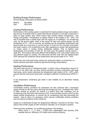 Building Energy Performance
Annual energy consumption as follows (2005):
Electric:      80,4 MWh
Gas:           5912 Sm3


Cooling Performance
Performance of the cooling system is optimized for lowest possible energy consumption.
Big amount of sensible heat is cooled with thermal activation of concrete construction it
goes on large surface area, which means high cooling medium temperature – low
energy consumption. Temperature of cooling medium in this system is 20 – 22ºC. The
rest of sensible heat is cooled down with the supply air of ventilation / air conditioning
units. As the ground water, which is the source for heat and cooling energy, has the
temperature of 14 – 16ºC in summer, the building can be completely cooled direct with
ground water for a long time in summer period. It is led into the concrete construction
and water coolers in air conditioning units, after regulating on proper inlet temperatures
on mixing valves in cooling energy distribution stations. Only at highest outer
temperatures and humidity of outer air, the heat pump will prepare cooling medium –
water 6ºC. This medium will cause efficient dehumidifying in AC unit’s water coolers and
very efficient supply air cooling. The heat pump will than work with the highest known
COP, because the condenser will be cooled down with ground water of 14 – 16ºC.

At this time, this is the best known solution for cooling this object, so at this time, no
further solutions have been studied to optimize the energy consumptions.

Heating Performance
The basic heat source is underground water. In winter it has a temperature around 10-
13°C,o on the other side, we have thermal activated concrete construction with large
heat areas, which means extremely low temperature heat medium of 25 – 26ºC, which
assures that the heat pump works with a excellent coefficient of performance (COP) 5 –
6.

A low temperature condensing gas boiler is also installed as an alternative heating
system.

Ventilation Performance
Comfortable working conditions for employees are also achieved with a permanent
supply of fresh air into the rooms with three air-changes per hour. Ventilation with 100%
of fresh outside air wouldn’t be rational if it wasn’t done with ventilation and air
conditioning units that have heat recovery of 92 % and humidity recovery of 87% at the
lowest outside temperatures. In summer the air conditioning units also dehumidify the
outside - inlet air when it is necessary, which assures comfortable working conditions
even at extreme conditions of the outside air.

Supply air is distributed through the displacement diffusers, mounted on the floor. They
assure inlet of fresh supply air with minimal air velocities, so no draught is present.

There are three ventilation / air conditioning systems in the building:
  - Office rooms 1., 2., 3., floor – 12.500 m3/h, regenerative heat recovery, 92%
      sensible heat rec. efficiency, 87% latent heat recovery efficiency


                                                                                             131
 