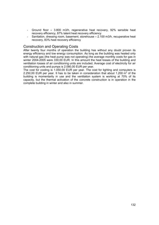 -   Ground floor – 3.800 m3/h, regenerative heat recovery, 92% sensible heat
       recovery efficiency, 87% latent heat recovery efficiency
   -   Sanitation, dressing room, basement, storehouse – 2.100 m3/h, recuperative heat
       recovery, 83% heat recovery efficiency

Construction and Operating Costs
After twenty four months of operation the building has without any doubt proven its
energy efficiency and low energy consumption. As long as the building was heated only
with natural gas (the heat pump was not operating) the average monthly costs for gas in
winter 2004-2005 were 330,00 EUR. In this amount the heat losses of the building and
ventilation losses of air conditioning units are included. Average cost of electricity for air
conditioning units and pumps is 2.080,00 EUR per year.
The cost for cooling is 1.050,00 EUR per year. The cost for lighting and computers is
2.250,00 EUR per year. It has to be taken in consideration that about 1.200 m2 of the
building is momentarily in use and the ventilation system is working at 70% of its
capacity, but the thermal activation of the concrete construction is in operation in the
complete building in winter and also in summer.




                                                                                         132
 