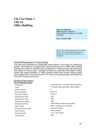 UK Case Study 1
UKCS1
Office Building
                                                           Dunn GN, Knight IP,
                                                           Bleil de Souza C, Marsh AJ
                                                           Welsh School of Architecture, Cardiff
                                                           University

                                                           Date: December 2006




                                                           The HVAC cooling system consists on chilled
                                                           beams. The cold water production unit is a
                                                           package air cooled chilled using R407c as
                                                           refrigerant.



General Description of Case Study
This case study illustrates an exceptionally energy efficient / low energy air conditioning
system. The building is a purpose built 4 storey (Ground plus 3) 1980’s office building
located in the centre on Leicester (UK), comprising of a mixture of large open plan areas
and cellular of various sizes. Originally serviced by a perimeter wet-radiator heating
system with natural ventilation, in 1998 a passive chilled beam comfort cooling system
was installed which consumes less than 17% of the current good practice benchmark for
annual A/C energy consumption.

Building Description
General Building Data:
 Configuration                                  4 storey (Ground + 3) purpose built office building
 Layout                                         "L" shaped 2 floors open plan, 2 floors cellular.
 Number of floors                               4
                                                           2
 Floor area (Gross)                             2414.5 m
                                                           2
 Floor area (Treated)                           2195.3 m
 Refurbishment Fabric                           1994
 Refurbishment HVAC                             1994
 Refurbishment Lighting                         1994
 Refurbishment Other                            1998 (installed comfort cooling system)
 Space Activity                                 Offices, meeting rooms, small gym.
 Occupiers Business Type                        Government Offices
 Type of tenancy                                Owner Occupied
                                                       2
 Occupant density                               17.4 m TFA / person
 Tenancy Since                                  1994




                                                                                               133
 