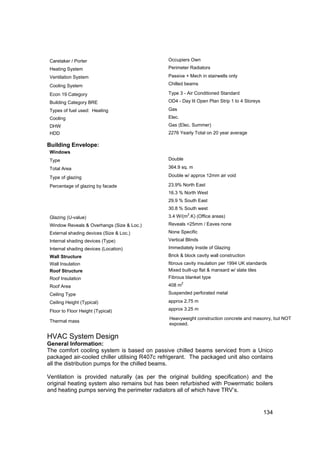 Caretaker / Porter                            Occupiers Own
 Heating System                                Perimeter Radiators

 Ventilation System                            Passive + Mech in stairwells only

 Cooling System                                Chilled beams

 Econ 19 Category                              Type 3 - Air Conditioned Standard
 Building Category BRE                         OD4 - Day lit Open Plan Strip 1 to 4 Storeys

 Types of fuel used: Heating                   Gas
 Cooling                                       Elec.
 DHW                                           Gas (Elec. Summer)
 HDD                                           2276 Yearly Total on 20 year average

Building Envelope:
 Windows
 Type                                          Double

 Total Area                                    364.9 sq. m

 Type of glazing                               Double w/ approx 12mm air void

 Percentage of glazing by facade               23.9% North East
                                               16.3 % North West
                                               29.9 % South East
                                               30.8 % South west
                                                           2
 Glazing (U-value)                             3.4 W/(m .K) (Office areas)
 Window Reveals & Overhangs (Size & Loc.)      Reveals <25mm / Eaves none
 External shading devices (Size & Loc.)        None Specific
 Internal shading devices (Type)               Vertical Blinds
 Internal shading devices (Location)           Immediately Inside of Glazing
 Wall Structure                                Brick & block cavity wall construction
 Wall Insulation                               fibrous cavity insulation per 1994 UK standards
 Roof Structure                                Mixed built-up flat & mansard w/ slate tiles
 Roof Insulation                               Fibrous blanket type
                                                       2
 Roof Area                                     408 m
 Ceiling Type                                  Suspended perforated metal

 Ceiling Height (Typical)                      approx 2.75 m

 Floor to Floor Height (Typical)               approx 3.25 m

                                               Heavyweight construction concrete and masonry, but NOT
 Thermal mass
                                               exposed.

HVAC System Design
General Information:
The comfort cooling system is based on passive chilled beams serviced from a Unico
packaged air-cooled chiller utilising R407c refrigerant. The packaged unit also contains
all the distribution pumps for the chilled beams.

Ventilation is provided naturally (as per the original building specification) and the
original heating system also remains but has been refurbished with Powermatic boilers
and heating pumps serving the perimeter radiators all of which have TRV’s.


                                                                                              134
 