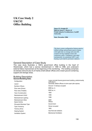 UK Case Study 2
UKCS2
Office Building
                                                          Dunn GN, Knight IP,
                                                          Bleil de Souza C, Marsh AJ
                                                          Welsh School of Architecture, Cardiff
                                                          University

                                                          Date: December 2006




                                                          The basic system configuration features passive
                                                          chilled ceilings and perimeter passive beams
                                                          with night-time ice storage and some DX
                                                          systems serving computer rooms and
                                                          conference suites. Ventilation is provided
                                                          mechanically via centralised AHU’s and
                                                          heating is provided by perimeter radiators.

General Description of Case Study
This case study illustrates a 1960’s government office building in the heart of
Westminster, which had a service refurbishment in 1996 to 1996, and underwent
external fabric improvement at the beginning of the monitoring. The building comprises
six-storeys (Ground plus 5) of mainly small cellular offices and a lower ground containing
support and storage areas.

Building Description
General Building Data:
                                                Large concrete framed government building, predominantly
 Configuration
                                                artificially lit.
 Layout                                         Generally cellular offices w/ some open plan spaces.
 Number of floors                               Ground + 8 storeys occupied
 Floor area (Gross)                             8888 sq. m.
 Floor area (Treated)                           8000 sq. m.
 Year of construction:                          1963

 Refurbishment HVAC                             1996

 Refurbishment Lighting                         1996

 Refurbishment Other                            2000
 Space Activity                                 Offices
 Occupiers Business Type                        Government
 Type of tenancy                                Owner occupied
 Tenancy Since                                  1963
 Heating System                                 Gas fired wet radiators
 Ventilation System                             Mechanical Ventilation



                                                                                             138
 