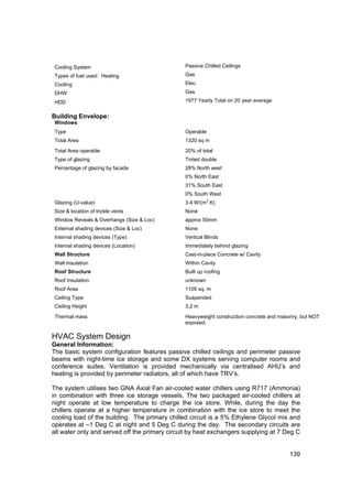 Cooling System                                Passive Chilled Ceilings
 Types of fuel used: Heating                   Gas
 Cooling                                       Elec.
 DHW                                           Gas

 HDD                                           1977 Yearly Total on 20 year average


Building Envelope:
 Windows
 Type                                          Operable
 Total Area                                    1320 sq m

 Total Area operable                           20% of total
 Type of glazing                               Tinted double
 Percentage of glazing by facade               28% North west
                                               0% North East
                                               31% South East
                                               0% South West
                                                         2
 Glazing (U-value)                             3.4 W/(m .K)
 Size & location of trickle vents              None
 Window Reveals & Overhangs (Size & Loc)       approx 50mm
 External shading devices (Size & Loc)         None
 Internal shading devices (Type)               Vertical Blinds
 Internal shading devices (Location)           Immediately behind glazing
 Wall Structure                                Cast-in-place Concrete w/ Cavity
 Wall Insulation                               Within Cavity
 Roof Structure                                Built up roofing
 Roof Insulation                               unknown
 Roof Area                                     1105 sq. m
 Ceiling Type                                  Suspended
 Ceiling Height                                3.2 m

 Thermal mass                                  Heavyweight construction concrete and masonry, but NOT
                                               exposed.

HVAC System Design
General Information:
The basic system configuration features passive chilled ceilings and perimeter passive
beams with night-time ice storage and some DX systems serving computer rooms and
conference suites. Ventilation is provided mechanically via centralised AHU’s and
heating is provided by perimeter radiators, all of which have TRV’s.

The system utilises two GNA Axial Fan air-cooled water chillers using R717 (Ammonia)
in combination with three ice storage vessels. The two packaged air-cooled chillers at
night operate at low temperature to charge the ice store. While, during the day the
chillers operate at a higher temperature in combination with the ice store to meet the
cooling load of the building. The primary chilled circuit is a 5% Ethylene Glycol mix and
operates at –1 Deg C at night and 5 Deg C during the day. The secondary circuits are
all water only and served off the primary circuit by heat exchangers supplying at 7 Deg C


                                                                                         139
 