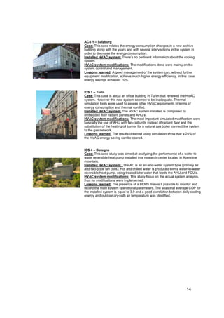 ACS 1 – Salzburg
Case: This case relates the energy consumption changes in a new archive
building along with the years and with several interventions in the system in
order to decrease the energy consumption.
Installed HVAC system: There’s no pertinent information about the cooling
system.
HVAC system modifications: The modifications done were mainly on the
system control and management.
Lessons learned: A good management of the system can, without further
equipment modification, achieve much higher energy efficiency. In this case
energy savings achieved 70%.


ICS 1 – Turin
Case: This case is about an office building in Turim that renewed the HVAC
system. However this new system seemed to be inadequate. Thermal
simulation tools were used to assess other HVAC equipments in terms of
energy consumption and thermal comfort.
Installed HVAC system: The HVAC system installed is composed by
embedded floor radiant panels and AHU’s.
HVAC system modifications: The most important simulated modification were
basically the use of AHU with fan-coil units instead of radiant floor and the
substitution of the heating oil burner for a natural gas boiler connect the system
to the gas network.
Lessons learned: The results obtained using simulation show that a 25% of
the HVAC energy saving can be spared.


ICS 4 – Bologne
Case: This case study was aimed at analyzing the performance of a water-to-
water reversible heat pump installed in a research center located in Apennine
mountain.
Installed HVAC system: The AC is an air-and-water system type (primary air
and two-pope fan coils). Hot and chilled water is produced with a water-to-water
reversible heat pump, using treated lake water that feeds the AHU and FCU’s.
HVAC system modifications: This study focus on the actual system analysis,
thus no modifications were implemented.
Lessons learned: The presence of a BEMS makes it possible to monitor and
record the main system operational parameters. The seasonal average COP for
the installed system is equal to 3.9 and a good correlation between daily cooling
energy and outdoor dry-bulb air temperature was identified.




                                                                        14
 