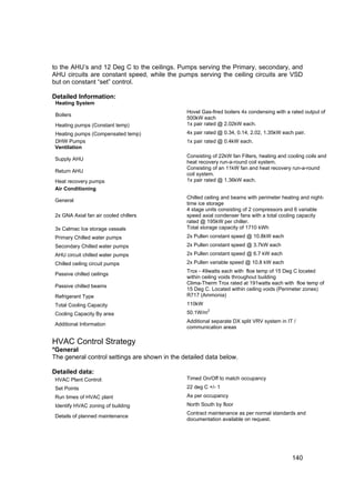 to the AHU’s and 12 Deg C to the ceilings. Pumps serving the Primary, secondary, and
AHU circuits are constant speed, while the pumps serving the ceiling circuits are VSD
but on constant “set” control.

Detailed Information:
 Heating System
                                               Hovel Gas-fired boilers 4x condensing with a rated output of
 Boilers
                                               500kW each
 Heating pumps (Constant temp)                 1x pair rated @ 2.02kW each.
 Heating pumps (Compensated temp)              4x pair rated @ 0.34, 0.14, 2.02, 1.35kW each pair.
 DHW Pumps                                     1x pair rated @ 0.4kW each.
 Ventilation
                                               Consisting of 22kW fan Filters, heating and cooling coils and
 Supply AHU
                                               heat recovery run-a-round coil system.
                                               Consisting of an 11kW fan and heat recovery run-a-round
 Return AHU
                                               coil system.
 Heat recovery pumps                           1x pair rated @ 1.36kW each.
 Air Conditioning
                                               Chilled ceiling and beams with perimeter heating and night-
 General
                                               time ice storage
                                               4 stage units consisting of 2 compressors and 6 variable
 2x GNA Axial fan air cooled chillers          speed axial condenser fans with a total cooling capacity
                                               rated @ 195kW per chiller.
 3x Calmac Ice storage vassals                 Total storage capacity of 1710 kWh
 Primary Chilled water pumps                   2x Pullen constant speed @ 10.8kW each
 Secondary Chilled water pumps                 2x Pullen constant speed @ 3.7kW each
 AHU circuit chilled water pumps               2x Pullen constant speed @ 6.7 kW each
 Chilled ceiling circuit pumps                 2x Pullen variable speed @ 10.8 kW each
                                               Trox - 49watts each with floe temp of 15 Deg C located
 Passive chilled ceilings
                                               within ceiling voids throughout building
                                               Clima-Therm Trox rated at 191watts each with floe temp of
 Passive chilled beams
                                               15 Deg C. Located within ceiling voids (Perimeter zones)
 Refrigerant Type                              R717 (Ammonia)
 Total Cooling Capacity                        110kW
                                                         2
 Cooling Capacity By area                      50.1W/m
                                               Additional separate DX split VRV system in IT /
 Additional Information
                                               communication areas

HVAC Control Strategy
*General
The general control settings are shown in the detailed data below.

Detailed data:
 HVAC Plant Control:                           Timed On/Off to match occupancy
 Set Points                                    22 deg C +/- 1
 Run times of HVAC plant                       As per occupancy
 Identify HVAC zoning of building              North South by floor
                                               Contract maintenance as per normal standards and
 Details of planned maintenance
                                               documentation available on request.




                                                                                            140
 