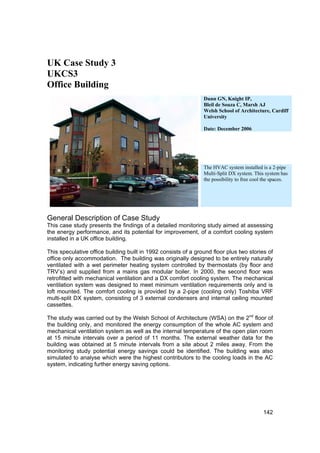 UK Case Study 3
UKCS3
Office Building
                                                                Dunn GN, Knight IP,
                                                                Bleil de Souza C, Marsh AJ
                                                                Welsh School of Architecture, Cardiff
                                                                University

                                                                Date: December 2006




                                                                The HVAC system installed is a 2-pipe
                                                                Multi-Split DX system. This system has
                                                                the possibility to free cool the spaces.




General Description of Case Study
This case study presents the findings of a detailed monitoring study aimed at assessing
the energy performance, and its potential for improvement, of a comfort cooling system
installed in a UK office building.

This speculative office building built in 1992 consists of a ground floor plus two stories of
office only accommodation. The building was originally designed to be entirely naturally
ventilated with a wet perimeter heating system controlled by thermostats (by floor and
TRV’s) and supplied from a mains gas modular boiler. In 2000, the second floor was
retrofitted with mechanical ventilation and a DX comfort cooling system. The mechanical
ventilation system was designed to meet minimum ventilation requirements only and is
loft mounted. The comfort cooling is provided by a 2-pipe (cooling only) Toshiba VRF
multi-split DX system, consisting of 3 external condensers and internal ceiling mounted
cassettes.

The study was carried out by the Welsh School of Architecture (WSA) on the 2nd floor of
the building only, and monitored the energy consumption of the whole AC system and
mechanical ventilation system as well as the internal temperature of the open plan room
at 15 minute intervals over a period of 11 months. The external weather data for the
building was obtained at 5 minute intervals from a site about 2 miles away. From the
monitoring study potential energy savings could be identified. The building was also
simulated to analyse which were the highest contributors to the cooling loads in the AC
system, indicating further energy saving options.




                                                                                            142
 