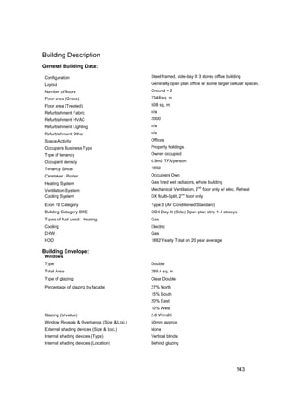 Building Description
General Building Data:

Configuration                              Steel framed, side-day lit 3 storey office building
Layout                                     Generally open plan office w/ some larger cellular spaces.
Number of floors                           Ground + 2
Floor area (Gross)                         2348 sq. m
Floor area (Treated)                       508 sq. m.
Refurbishment Fabric                       n/a
Refurbishment HVAC                         2000
Refurbishment Lighting                     n/a
Refurbishment Other                        n/a
Space Activity                             Offices
Occupiers Business Type                    Property holdings
Type of tenancy                            Owner occupied
Occupant density                           6.9m2 TFA/person
Tenancy Since                              1992
Caretaker / Porter                         Occupiers Own
Heating System                             Gas fired wet radiators, whole building
                                                                         nd
Ventilation System                         Mechanical Ventilation, 2          floor only w/ elec. Reheat
                                                             nd
Cooling System                             DX Multi-Split, 2      floor only

Econ 19 Category                           Type 3 (Air Conditioned Standard)
Building Category BRE                      OD4 Day-lit (Side) Open plan strip 1-4 storeys
Types of fuel used: Heating                Gas
Cooling                                    Electric
DHW                                        Gas
HDD                                        1882 Yearly Total on 20 year average

Building Envelope:
Windows
Type                                       Double
Total Area                                 289.4 sq. m
Type of glazing                            Clear Double

Percentage of glazing by facade            27% North
                                           15% South
                                           20% East
                                           10% West
Glazing (U-value)                          2.8 W/m2K
Window Reveals & Overhangs (Size & Loc.)   50mm approx
External shading devices (Size & Loc.)     None
Internal shading devices (Type)            Vertical blinds
Internal shading devices (Location)        Behind glazing




                                                                                                143
 