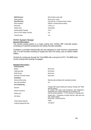 Wall Structure                                 Brick & block cavity wall
 Wall Insulation                                Rock wool in cavity
 Roof Structure                                 Concrete tile, on pitched timber trusses
 Roof Insulation                                200mm+ rockwool above ceiling
 Roof Area                                      1190 sq. m
 Ceiling Type                                   Suspended
 Ceiling Height (Typical)                       2.6 m
 Floor to Floor Height (Typical)                n/a

 Thermal mass                                    n/a


HVAC System Design
General Information:
The comfort cooling system is a 2-pipe cooling only Toshiba VRF multi-split system,
consisting of 3 external condensers and ceiling mounted cassettes.

Ventilation is provided mechanically and was designed to meet minimum requirements
only. It is loft mounted consisting of supply and return fan boxes, plus an electric heater
battery.

Controls for cooling are through the Trend BMS with a set-point of 24°C. The BMS locks
out the cooling when heating is engaged.


Detailed Information:
 Heating System
 Boilers                                        Not known
 Heating pumps                                  Not known
 DHW Pumps                                      Not known
 Domestic hot water heater                      Not known
 Ventilation
 General office areas                           Mechanically ventilated with openable windows
 Stair well ventilation                         n/a
 Air Conditioning
                                                Toshiba VRF 2-pipe heating and cooling “change over” Multi-
 General
                                                split DX system.
                                                3x Toshiba VRF super multi condensers, with refrigeration,
 Exterior enclosure
                                                distribution and controls integral to the condenser unit.
 Ceiling void                                   Internal ceiling cassettes - 7.1 kW cooling (7.9 heating) each
                                                Supply AHU - Consisting of ducted axial fan, filter pack and
 Loft space
                                                elec. Heater battery.
                                                Extract fan - Ducted axial fan.
 Total Cooling Capacity                         75kW
                                                           2
 Cooling Capacity By area                       147.6W/m




                                                                                              144
 