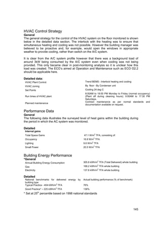 HVAC Control Strategy
General
The general strategy for the control of the HVAC system on the floor monitored is shown
below in the detailed data section. The interlock with the heating was to ensure that
simultaneous heating and cooling was not possible. However the building manager was
believed to be proactive and, for example, would open the windows in appropriate
weather to provide cooling, rather than switch on the A/C system.

It is clear from the A/C system profile however that there was a background load of
around 3kW being consumed by the A/C system even when cooling was not being
provided. This only became clear in post-monitoring analysis so it is unclear how this
load was created. The ECO’s aimed at Operation and Maintenance such as ECO O2.2
should be applicable here.

Detailed data:
 HVAC Plant Control:                            Trend BEMS - Interlock heating and cooling
 HVAC zoning                                    By floor - By Condenser unit
 Set Points                                     Cooling 24 deg C
                                                8:00AM to 18:00 PM Monday to Friday (normal occupancy)
 Run times of HVAC plant                        (Plant off during cleaning hours); 9:00AM to 17:30 PM
                                                Saturdays.
                                                Contract maintenance as per normal standards and
 Planned maintenance
                                                documentation available on request.

Performance Data
General
The following data illustrates the surveyed level of heat gains within the building during
the period in which the AC system was monitored.

Detailed
 Internal gains
                                                          2
 Total Space Gains                             47.1 W/m TFA, consisting of:
                                                          2
 Occupancy                                     16.8 W/m TFA
                                                      2
 Lighting                                      9.8 W/m TFA
                                                          2
 Small Power                                   20.5 W/m TFA


Building Energy Performance
*General
                                                              2
 Annual Building Energy Consumption            305.8 kWh/m TFA (Total Delivered) whole building
                                                              2
 Gas                                           168.2 kWh/m TFA whole building
                                                              2
 Electricity                                   137.6 kWh/m TFA whole building

Detailed
 National benchmarks for delivered energy by   Actual building performance (% of benchmark)
 building type
                             2
 Typical Practice - 404 kWh/m TFA              76%
                           2
 Good Practice* – 225 kWh/m TFA                136%
               th
* Set at 25 percentile based on 1998 national standards




                                                                                              145
 