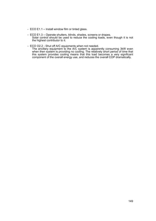 - ECO E1.1 – Install window film or tinted glass.

- ECO E1.3 – Operate shutters, blinds, shades, screens or drapes.
   Solar control should be used to reduce the cooling loads, even though it is not
   the highest contributor to it.

- ECO O2.2 - Shut off A/C equipments when not needed.
   The ancillary equipment to the A/C system is apparently consuming 3kW even
   when then system is providing no cooling. The relatively short period of time that
   this system provides cooling means that this load becomes a very significant
   component of the overall energy use, and reduces the overall COP dramatically.




                                                                                 149
 
