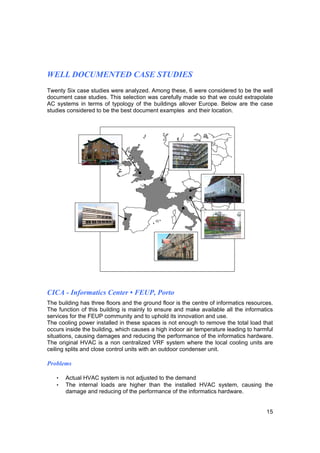 WELL DOCUMENTED CASE STUDIES
Twenty Six case studies were analyzed. Among these, 6 were considered to be the well
document case studies. This selection was carefully made so that we could extrapolate
AC systems in terms of typology of the buildings allover Europe. Below are the case
studies considered to be the best document examples and their location.




CICA - Informatics Center • FEUP, Porto
The building has three floors and the ground floor is the centre of informatics resources.
The function of this building is mainly to ensure and make available all the informatics
services for the FEUP community and to uphold its innovation and use.
The cooling power installed in these spaces is not enough to remove the total load that
occurs inside the building, which causes a high indoor air temperature leading to harmful
situations, causing damages and reducing the performance of the informatics hardware.
The original HVAC is a non centralized VRF system where the local cooling units are
ceiling splits and close control units with an outdoor condenser unit.

Problems

   •   Actual HVAC system is not adjusted to the demand
   •   The internal loads are higher than the installed HVAC system, causing the
       damage and reducing of the performance of the informatics hardware.


                                                                                       15
 