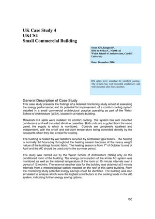 UK Case Study 4
UKCS4
Small Commercial Building
                                                         Dunn GN, Knight IP,
                                                         Bleil de Souza C, Marsh AJ
                                                         Welsh School of Architecture, Cardiff
                                                         University

                                                         Date: December 2006




                                                         DX splits were installed for comfort cooling.
                                                         The system has roof mounted condensers and
                                                         wall mounted slim-line cassettes.




General Description of Case Study
This case study presents the findings of a detailed monitoring study aimed at assessing
the energy performance, and its potential for improvement, of a comfort cooling system
installed in a small commercial architectural practice operating as part of the Welsh
School of Architecture (WSA), located in a historic building.

Mitsubishi DX splits were installed for comfort cooling. The system has roof mounted
condensors and wall mounted slim-line cassettes. Both units are supplied from the same
panel, the supply to which is monitored. Controls are completely localised and
independent, with the on/off and set-point temperature being controlled directly by the
occupants when they feel a need for cooling.

The building is heated by wet radiators serviced by centralised gas boilers. The heating
is normally 24 hours-day throughout the heating season because of the heavy weight
nature of the buildings historic fabric. The heating season is from 1st of October to end of
April and the AC should be used only in the summer period.

The study was carried out by the Welsh School of Architecture (WSA) only on the
conditioned room of the building. The energy consumption of the whole AC system was
monitored as well as the internal temperature of the room at 15 minute intervals over a
period of 12 months. The external weather data for the building was obtained at 5 minute
intervals from a meteorological station installed on the roof of this same building. From
the monitoring study potential energy savings could be identified. The building was also
simulated to analyse which were the highest contributors to the cooling loads in the AC
system, indicating further energy saving options.




                                                                                          150
 