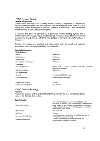 HVAC System Design
General Information:
The office has a DX split comfort cooling system. The pair of single split DX system has
roof mounted condensers and wall mounted slim-line cassettes. Each rated at 7.9kW
cooling and 9.1kW Heating with a rate input power of 3.14kW each. These are reverse
cycle machines, but are used for cooling only.

In addition, the office is serviced by a perimeter radiator heating system and a
mechanical ventilation system providing tempered fresh air, designed to meet minimum
requirements only. Both are part of the main building system and were not monitored in
this study.

Controls for cooling are localised and independent with the on/off and set-point
temperature being controlled directly by the occupants.

Detailed Information:
 Heating System
 Boilers                                       Not known
 Heating pumps                                 Not known
 DHW Pumps                                     Not known
 Domestic hot water heater                     Not known
 Ventilation
 General office areas                          Mixed mode – natural ventilation with CO2 controlled
                                               mechanical ventilation
 Stair well ventilation                        Not known
 Air Conditioning
 General                                       2 x Mitsubishi DX Split units
 Exterior enclosure                            Roof mounted condensers


 Total Cooling Capacity                        15.8kW
                                                           2
 Cooling Capacity By area                      232.35 W/m


HVAC Control Strategy
*General
The general strategy for the control of the HVAC system on the floor monitored is shown
below in the detailed data section.

Detailed data:
                                               The two split A/C systems are controlled by the room
                                               occupants on demand. They have control of the temperature
 HVAC Plant Control:                           of the system as well. There is no timeclock for the system,
                                               but the virtually individual control of the system means that
                                               the system is rarely left on.
 HVAC zoning                                   One room only
 Set Points                                    Various
                                               Various, generally from 9:00AM to 17:00 PM Monday to
 Run times of HVAC plant
                                               Friday with rare weekend usage
                                               Contract maintenance per normal standards and
 Planned maintenance
                                               documentation available on request.




                                                                                            152
 