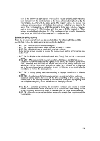 heat to the air through convection. The negative values for conduction indicate a
       heat transfer from the inside surface to the mass which is being heat up by the
       internal gains together with the solar gains. The negative values for radiant heat
       exchange among surfaces will indicate the surfaces radiating heat back to the
       room. That reinforces the use of ECOs related to “Solar gain reduction / daylight
       control improvement” (E1) together with the use of ECOs related to “Other
       actions aimed at load reduction” (E4). The most appropriate ones for this specific
       case study are listed in the Summary and conclusion section.

Summary conclusions
From the breakdown analysis it can be concluded that the following ECOs could be
used to help reduce the cooling energy demand in the building:

   - ECO E1.1 – Install window film or tinted glass.
   - ECO E1.3 – Operate shutters, blinds, shades, screens or drapes.
   - ECO E1.4 – Replace internal blinds with external systems.
     Solar control should be used to reduce the cooling loads as this is the highest load
     in the room

   - ECO E4.5 – Replace electrical equipment with Energy Star or low consumption
      types.
   - ECO E4.9 – Move equipments (copiers, printers, etc.) to non conditioned zones.
      Electrical equipment loads are the highest loads among the internal gains in this
      case, therefore any possibility to reduce the amount of energy they use and
      release should be considered. Most of the copiers and printers, etc in this case
      are in the conditioned zone, relocation to non conditioned areas could also be
      considered to reduce the cooling loads.

   - ECO E4.7 – Modify lighting switches according to daylight contribution to different
       areas.
   - ECO E4.8 – Introduce daylight/occupation sensors to operate lighting switches.
       Electrical lighting seems to be on all the time according to the survey and its
       contribution to the cooling demand is considerable. With good top lighting from
       the rooflights the lighting in this section should be daylight-linked.


   - ECO E2.1 – Generate possibility to open/close windows and doors to match
      climate. Ventilation should be used as much as possible as a free cooling source
      as the outside air temperature tends to be lower that the inside air temperature.
   - ECO P2 – Use of mechanical ventilation system to provide free cooling could be
      investigated.




                                                                                      156
 