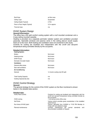 Roof Area                                     as floor area
Ceiling Type                                  Suspended
Ceiling Height (Typical)                      2.75m
Floor to Floor Height (Typical)               3.2 m approx

Thermal mass                                  n/a


HVAC System Design
General Information:
The office has a DX split comfort cooling system with a roof mounted condenser and a
4-way ceiling mounted cassette.
Heating is provided via a separate perimeter radiator system and ventilation provided
passively. Openable windows and passive vents in the ceiling plenum would supply
fresh air to the room. Both heating and ventilation were not monitored in this study.
Controls for cooling are localised and independent with the on/off and set-point
temperature being controlled directly by the occupants.

Detailed Information:
Heating System
Boilers                                       Not known
Heating pumps                                 Not known
DHW Pumps                                     Not known
Domestic hot water heater                     Not known
Ventilation
General office areas                          Not known
Stair well ventilation                        Not known
Air Conditioning
General                                       1x Carrier cooling only DX split


Total Cooling Capacity                        n/a
Cooling Capacity By area                      n/a


HVAC Control Strategy
General
The general strategy for the control of the HVAC system on the floor monitored is shown
below in the detailed data section.

Detailed data:
HVAC Plant Control:                           Controls for cooling are localised and independent with the
                                              on/off and set-point temperature being controlled directly by
                                              the occupants.
HVAC zoning                                   1 Unit serves entire office area
Set Points                                    Various (which provides great uncertainties in the modelled
                                              performance)
Run times of HVAC plant                       Various, generally from 9:00AM to 17:00 PM Monday to
                                              Friday with rare weekend usage
Planned maintenance                           Contract maintenance per normal standards and
                                              documentation available on request.




                                                                                           159
 