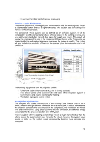 •   In summer the indoor comfort is more challenging

Solutions – Major Modifications
The solution proposed is, in energetic and environmental field, the most adjusted since it
is a centralized system and has a higher efficiency. This solution also allows the power
increase without major costs.
The considered HVAC system can be defined as an air/water system. It will be
composed by a cold-water central producer (chiller), located in the building covering, and
by a cold water distribution net with two pipes, for supply and return. This circuit will
supply the existing cooling coils in the independent Close Control units. These units are
located inside the acclimatized spaces or, guarantee the indoor air quality. This system
will also include the possibility of free-cool the spaces, given the adequate exterior air
conditions.




The following equipments form the proposed system:
    - Chiller with scroll compressor with 100 kW of cooling capacity;
    - Four Close Control units supplied with cold water which integrates system of
      humidification and electric resistance for heating;
    - Ventilation, piping and control system

Accomplished improvements:
The energetic and power consumptions of the existing Close Control units in the 4
zones, obtained through dynamic simulation, are 128 MWhe/year. It should be noted that
this analyses considers the consumption of the compressor, the ventilation, the reheat
coils and humidification. Using once again the dynamic simulation, the obtained energy
consumption for the proposed solution is 87 MWhe/year.
The new system with free-cooling and electrical reheat is much more effective than the
others, except the system which uses hot water for reheat. However this system would
require a boiler so the system would consequently become more complex and
expensive.



                                                                                       16
 