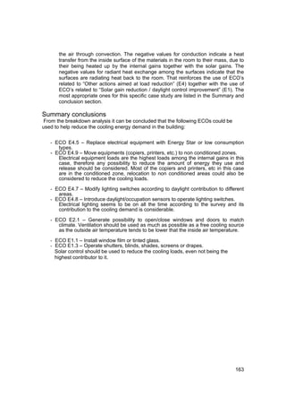the air through convection. The negative values for conduction indicate a heat
       transfer from the inside surface of the materials in the room to their mass, due to
       their being heated up by the internal gains together with the solar gains. The
       negative values for radiant heat exchange among the surfaces indicate that the
       surfaces are radiating heat back to the room. That reinforces the use of ECO’s
       related to “Other actions aimed at load reduction” (E4) together with the use of
       ECO’s related to “Solar gain reduction / daylight control improvement” (E1). The
       most appropriate ones for this specific case study are listed in the Summary and
       conclusion section.

Summary conclusions
From the breakdown analysis it can be concluded that the following ECOs could be
used to help reduce the cooling energy demand in the building:


   - ECO E4.5 – Replace electrical equipment with Energy Star or low consumption
      types.
   - ECO E4.9 – Move equipments (copiers, printers, etc.) to non conditioned zones.
      Electrical equipment loads are the highest loads among the internal gains in this
      case, therefore any possibility to reduce the amount of energy they use and
      release should be considered. Most of the copiers and printers, etc in this case
      are in the conditioned zone, relocation to non conditioned areas could also be
      considered to reduce the cooling loads.

   - ECO E4.7 – Modify lighting switches according to daylight contribution to different
       areas.
   - ECO E4.8 – Introduce daylight/occupation sensors to operate lighting switches.
       Electrical lighting seems to be on all the time according to the survey and its
       contribution to the cooling demand is considerable.

   - ECO E2.1 – Generate possibility to open/close windows and doors to match
       climate. Ventilation should be used as much as possible as a free cooling source
       as the outside air temperature tends to be lower that the inside air temperature.

   - ECO E1.1 – Install window film or tinted glass.
   - ECO E1.3 – Operate shutters, blinds, shades, screens or drapes.
     Solar control should be used to reduce the cooling loads, even not being the
     highest contributor to it.




                                                                                      163
 