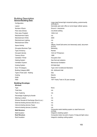 Building Description
General Building Data:
                                           Large steel framed light industrial building, predominantly
Configuration
                                           artificially lit.
Layout                                     Generally open plan office w/ some larger cellular spaces.
Number of floors                           Ground + mezzanine
Floor area (Gross)                         n/a whole building
Floor area (Treated)                       1202.2 m2
Refurbishment Fabric                       n/a
Refurbishment HVAC                         2000
Refurbishment Lighting                     n/a
Refurbishment Other                        n/a
                                           Offices, Small Call centre (not intensively used), document
Space Activity
                                           archive.
Occupiers Business Type                    Marketing
Type of tenancy                            Rented
Occupant density                           18.8 m2 TFA/person
Tenancy Since                              1999
Caretaker / Porter                         Occupiers Own
Heating System                             Gas fired wet radiators
Ventilation System                         Mechanical Ventilation
Cooling System                             DX Multi-Split
Econ 19 Category                           Type 3 (Air Conditioned Standard)
Building Category BRE                      HA Artificial-lit Hall
Types of fuel used: Heating                Gas
Cooling                                    Electric
DHW                                        Electric
HDD                                        1977 Yearly Total on 20 year average

Building Envelope:
Windows
Type                                       None
Total Area                                 n/a
Type of glazing                            n/a
Percentage of glazing by facade            0
Glazing (u-value)                          n/a
Window Reveals & Overhangs (Size & Loc.)   n/a
External shading devices (Size & Loc.)     n/a
Internal shading devices (Type)            n/a
Internal shading devices (Location)        n/a
                                           Composite metal cladding system on steel frame and
Wall Structure
                                           purlings.
Wall Insulation                            Integral to cladding system
Roof Structure                             Composite metal, low pitch of aprox 15 deg and light colour.
Roof Insulation                            Integral to cladding roofing system




                                                                                         165
 
