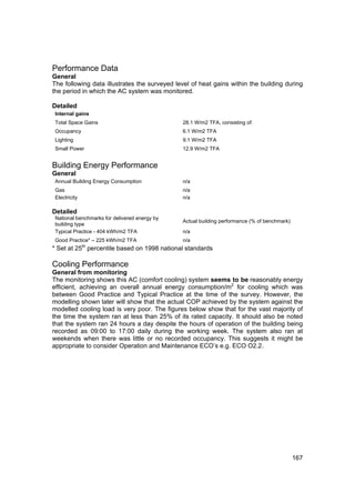 Performance Data
General
The following data illustrates the surveyed level of heat gains within the building during
the period in which the AC system was monitored.

Detailed
 Internal gains
 Total Space Gains                             28.1 W/m2 TFA, consisting of:
 Occupancy                                     6.1 W/m2 TFA
 Lighting                                      9.1 W/m2 TFA
 Small Power                                   12.9 W/m2 TFA


Building Energy Performance
General
 Annual Building Energy Consumption            n/a
 Gas                                           n/a
 Electricity                                   n/a

Detailed
 National benchmarks for delivered energy by
                                               Actual building performance (% of benchmark)
 building type
 Typical Practice - 404 kWh/m2 TFA             n/a
 Good Practice* – 225 kWh/m2 TFA               n/a
* Set at 25th percentile based on 1998 national standards

Cooling Performance
General from monitoring
The monitoring shows this AC (comfort cooling) system seems to be reasonably energy
efficient, achieving an overall annual energy consumption/m2 for cooling which was
between Good Practice and Typical Practice at the time of the survey. However, the
modelling shown later will show that the actual COP achieved by the system against the
modelled cooling load is very poor. The figures below show that for the vast majority of
the time the system ran at less than 25% of its rated capacity. It should also be noted
that the system ran 24 hours a day despite the hours of operation of the building being
recorded as 09:00 to 17:00 daily during the working week. The system also ran at
weekends when there was little or no recorded occupancy. This suggests it might be
appropriate to consider Operation and Maintenance ECO’s e.g. ECO O2.2.




                                                                                              167
 