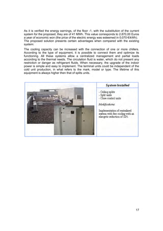 As it is verified the energy earnings, of the floor -1, with the substitution of the current
system for the proposed, they are of 41 MWh. This value corresponds to 2.870,00 Euros
a year of economic won (the price of the electric energy was esteemed in 0,070 €/kWh).
The proposed solution presents certain advantages when compared with the existing
system:
The cooling capacity can be increased with the connection of one or more chillers.
According to the type of equipment, it is possible to connect them and optimize its
functioning. All these systems allow a centralized management and partial loads
according to the thermal needs. The circulation fluid is water, which do not present any
restriction or danger as refrigerant fluids. When necessary, the upgrade of the indoor
power is simple and easy to implement. The terminal units could be independent of the
cold unit production, in what refers to the mark, model or type. The lifetime of this
equipment is always higher then that of splits units.




                                                                                         17
 