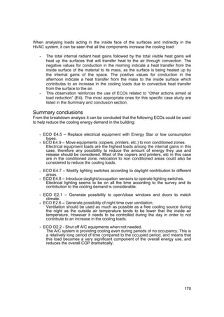 When analysing loads acting in the inside face of the surfaces and indirectly in the
HVAC system, it can be seen that all the components increase the cooling load:

   -   The total internal radiant heat gains followed by the total visible heat gains will
       heat up the surfaces that will transfer heat to the air through convection. The
       negative values for conduction in the morning indicate a heat transfer from the
       inside surface of the material to its mass, as the surface is being heated up by
       the internal gains of the space. The positive values for conduction in the
       afternoon indicate a heat transfer from the mass to the inside surface which
       contributes to an increase in the cooling loads due to convective heat transfer
       from the surface to the air.
   -   This observation reinforces the use of ECOs related to “Other actions aimed at
       load reduction” (E4). The most appropriate ones for this specific case study are
       listed in the Summary and conclusion section.

Summary conclusions
From the breakdown analysis it can be concluded that the following ECOs could be used
to help reduce the cooling energy demand in the building:


   - ECO E4.5 – Replace electrical equipment with Energy Star or low consumption
      types.
   - ECO E4.9 – Move equipments (copiers, printers, etc.) to non conditioned zones.
      Electrical equipment loads are the highest loads among the internal gains in this
      case, therefore any possibility to reduce the amount of energy they use and
      release should be considered. Most of the copiers and printers, etc in this case
      are in the conditioned zone, relocation to non conditioned areas could also be
      considered to reduce the cooling loads.

   - ECO E4.7 – Modify lighting switches according to daylight contribution to different
       areas.
   - ECO E4.8 – Introduce daylight/occupation sensors to operate lighting switches.
       Electrical lighting seems to be on all the time according to the survey and its
       contribution to the cooling demand is considerable.

   - ECO E2.1 – Generate possibility to open/close windows and doors to match
      climate.
   - ECO E2.6 – Generate possibility of night time over ventilation.
      Ventilation should be used as much as possible as a free cooling source during
      the night as the outside air temperature tends to be lower that the inside air
      temperature. However it needs to be controlled during the day in order to not
      contribute to an increase in the cooling loads.

   - ECO O2.2 - Shut off A/C equipments when not needed.
      The A/C system is providing cooling even during periods of no occupancy. This is
      a relatively long period of time compared to the occupied period, and means that
      this load becomes a very significant component of the overall energy use, and
      reduces the overall COP dramatically.




                                                                                      170
 