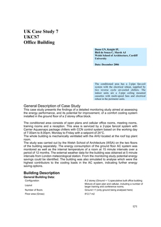 UK Case Study 7
UKCS7
Office Building
                                                          Dunn GN, Knight IP,
                                                          Bleil de Souza C, Marsh AJ
                                                          Welsh School of Architecture, Cardiff
                                                          University

                                                          Date: December 2006




                                                          The conditioned area has a 2-pipe fan-coil
                                                          system with the electrical reheat, supplied by
                                                          two reverse cycle air-cooled chillers. The
                                                          indoor units are a 2-pipe ceiling mounted
                                                          cassettes with multi-speed fans and electrical
                                                          reheat in the perimeter units.

General Description of Case Study
This case study presents the findings of a detailed monitoring study aimed at assessing
the energy performance, and its potential for improvement, of a comfort cooling system
installed in the ground floor of a 2 storey office block.

The conditioned area consists of open plans and cellular office rooms, meeting rooms,
training rooms and a reception. This area is serviced by a 2-pipe fancoil system with
Carrier Aquasnaps package chillers with CCN control system based on the working day
of 7.00am to 8.00pm, Monday to Friday with a setpoint of 24°C.
The whole building is mechanically ventilated with the AHU located at the roof top plant
room.
The study was carried out by the Welsh School of Architecture (WSA) on the two floors
of the building separately. The energy consumption of the ground floor AC system was
monitored as well as the internal temperature of a room at 15 minute intervals over a
period of 12 months. The external weather data for the building was obtained at 5 minute
intervals from London meteorological station. From the monitoring study potential energy
savings could be identified. The building was also simulated to analyse which were the
highest contributors to the cooling loads in the AC system, indicating further energy
saving options.

Building Description
General Building Data:
 Configuration                                 A 2 storey (Ground + 1) speculative built office building
                                               Mixture of open plan and cellular, including a number of
 Layout
                                               larger training and conference rooms.
 Number of floors                              Ground +1 (only ground being analysed here)
 Floor area (Gross)                            812.7 m2




                                                                                             171
 