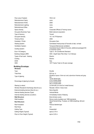 Floor area (Treated)                       705.3 m2
Refurbishment Fabric                       none
Refurbishment HVAC                         2000
Refurbishment Lighting                     none
Refurbishment Other                        none
Space Activity                             Corporate Offices & Training rooms
Occupiers Business Type                    Multi-national corporation
Type of tenancy                            Tenant
Occupant density                           14.1 m2 TFA/person
Tenancy Since                              2000
Caretaker / Porter                         Occupiers Own
Heating System                             Centralised Heat-pumps & Fancoils w/ elec. re-heat
Ventilation System                         Tempered Mechanical ventilation
                                           Centralised liquid chiller & Fancoils, additional packaged DX
Cooling System
                                           in Common rooms
Econ 19 Category                           Type 3 - Air Conditioned Standard
Building Category BRE                      OD4 - Daylit Open Plan Strip 1 to 4 Storeys
Types of fuel used: Heating                Electric
Cooling                                    Electric
DHW                                        Gas
HDD                                        1977 Yearly Total on 20 year average

Building Envelope:
Windows
Type                                       Double
Total Area                                 92.9 sq. m
                                           Double w/ aprox 12mm air void, aluminium frames and gray
Type of glazing
                                           tint.
                                           12.5% North East
                                           21.8 % North West
Percentage of glazing by facade
                                           21.8 % South East
                                           26.3 % South west
Glazing (u-value)                          2.8 W/m2K (3.4 w/m2 w/ metal frames)
Window Reveals & Overhangs (Size & Loc.)   Reveals <25mm / Eves none
External shading devices (Size & Loc.)     None Specific
Internal shading devices (Type)            Vertical Blinds
Internal shading devices (Location)        Immediately Inside of Glazing
Wall Structure                             Brick & block cavity
Wall Insulation                            fibrous cavity insulation per 1999 standards
                                           Wood framed (Eng. Trusses), w/ OSB sheathing, felt and
Roof Structure
                                           tiles
Roof Insulation                            Fibrous blanket type
Roof Area                                  n/a
Ceiling Type                               Suspended
Ceiling Height (Typical)                   aprox 2.75 m
Floor to Floor Height (Typical)            aprox 3.25 m




                                                                                         172
 