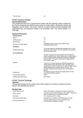 Thermal mass                                  n/a


HVAC System Design
General Information:
The conditioned area has a 2-pipe fancoil system with the electrical reheat, supplied by
two Carrier Aquasnap air-cooled reverse cycle air-cooled chillers. Distribution pumps are
integrated into the chiller. The indoor units are a 2-pipe ceiling mounted cassettes with
multi-speed fans and electrical reheat in the perimeter units. The control system is a
CCN type.

Detailed Information:
 Heating System
 Boilers                                       n/a
 Heating pumps                                 n/a
 DHW Pumps                                     n/a
                                               Centralised system for the entire building using
 Domestic hot water heater
                                               instantaneous gas boilers
 Ventilation
                                               The entire building is mechanically ventilated with a 2-duct
 General office areas                          supply and return system. The air handling unit is located in
                                               the roof top plant room.
 Air Conditioning
                                               A 2-pipe 'Change-over' fancoil system with the electrical
                                               reheat, supplied by two Carrier Aquasnap air-cooled reverse
                                               cycle air-cooled chillers. Distribution pumps are integrated
                                               into the chiller. The system uses R-407c refrigerant and
                                               CCN control system.
 General
                                               There are 2 x Carrier Aquasnap 30RH050 packaged air
                                               cooled reverse cycle heat pumps, with 2 hermetic scroll
                                               compressors in each unit. Each unit is rated at 45kW cooling
                                               48 kW heating with a nominal input of 19.2 kW. The
                                               package includes all heat rejection fans and distribution
                                               pumps.
                                               The ceiling voids are used as the supply plenum for the
 Ceiling void
                                               mechanical ventilation system.
 Total Cooling Capacity                        90 kW
 Cooling Capacity By area                      64.97 W/m2


HVAC Control Strategy
*General
The general strategy for the control of the HVAC system on the floor monitored is shown
below in the detailed data section.

Detailed data:
 HVAC Plant Control:                           Carrier CCN system, Optimised on external temperature.
                                               2 per floor north & south (Half floor), each chiller / heat-pump
 HVAC zoning
                                               serves a single zone as a standalone system
 Set Points                                    18°C heating and 24°C cooling
 Run times of HVAC plant                       Generally from 7:00AM to 8:00 PM Monday to Friday
                                               Contract maintenance per normal standards and
 Planned maintenance
                                               documentation available on request.




                                                                                              173
 