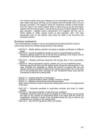 -    The internal radiant heat gains followed by the transmitted solar gains and the
        total visible heat gains will heat up the surfaces that will transfer heat to the air
        through convection. The negative values for conduction indicate a heat transfer
        from the mass to the inside surface which is being heat up by the solar gains
        together with the internal gains. That reinforces the use of ECOs related to “Solar
        gain reduction / daylight control improvement” (E1) together with the use of
        ECOs related to “Other actions aimed at load reduction” (E4). The most
        appropriate ones for this specific case study are listed in the Summary and
        conclusion section.

Summary conclusions
From the breakdown analysis it can be concluded that the following ECOs could be
used to help reduce the cooling energy demand in the building:

   - ECO E4.7 – Modify lighting switches according to daylight contribution to different
        areas.
   - ECO E4.8 – Introduce daylight/occupation sensors to operate lighting switches.
        Electrical lighting seems to be on all the time according to the survey and its
        contribution to the cooling demand is considerable.

   - ECO E4.5 – Replace electrical equipment with Energy Star or low consumption
      types.
   - ECO E4.9 – Move equipments (copiers, printers, etc.) to non conditioned zones.
      Electrical equipment loads are the highest loads among the internal gains in this
      case, therefore any possibility to reduce the amount of energy they use and
      release should be considered. Most of the copiers and printers, etc in this case
      are in the conditioned zone, relocation to non conditioned areas could also be
      considered to reduce the cooling loads.


   - ECO E1.1 – Install window film or tinted glass.
   - ECO E1.3 – Operate shutters, blinds, shades, screens or drapes.
   - ECO E1.4 – Replace internal blinds with external systems.
       Solar control should be used to reduce the cooling loads as this is the highest load
       in the room

   - ECO E2.1 – Generate possibility to open/close windows and doors to match
      climate.
   - ECO E2.6 – Generate possibility of night time over ventilation.
      Ventilation should be used as much as possible as a free cooling source during
      the night as the outside air temperature tends to be lower that the inside air
      temperature. However it needs to be controlled during the day in order to not
      contribute to an increase in the cooling loads.
   - ECO O2.2 – Shut off A/C equipment when not needed.




                                                                                         177
 