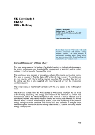 UK Case Study 8
UKCS8
Office Building
                                                       Dunn GN, Knight IP,
                                                       Bleil de Souza C, Marsh AJ
                                                       Welsh School of Architecture, Cardiff
                                                       University

                                                       Date: December 2006




                                                       3 pipe heat recovery VRF units with roof
                                                       mounted condensers and internal ceiling
                                                       mounted cassettes. The entire building is
                                                       mechanically ventilated with a 2-duct supply
                                                       and return system, within the air handling unit
                                                       located in the roof top plant room.

General Description of Case Study
This case study presents the findings of a detailed monitoring study aimed at assessing
the energy performance, and its potential for improvement, of a comfort cooling system
installed in the first floor of a 2 storey office block.

The conditioned area consists of open plans, cellular office rooms and meeting rooms.
This area is serviced by Toshiba 3-pipe VRF units with heat recovery. The condensers
are roof mounted with internal ceiling mounted cassettes. The cassettes draw air from
the ceiling void that is also supplied with fresh tempered air from the mechanical
ventilation system.

The whole building is mechanically ventilated with the AHU located at the roof top plant
room.

The study was carried out by the Welsh School of Architecture (WSA) on the two floors
of the building separately. The energy consumption of the first floor AC system was
monitored as well as the internal temperature of a room at 15 minute intervals over a
period of 12 months. The external weather data for the building was obtained at 5 minute
intervals from a London meteorological station. From the monitoring study potential
energy savings could be identified. The building was also simulated to analyse which
were the highest contributors to the cooling loads in the AC system, indicating further
energy saving options.




                                                                                         178
 