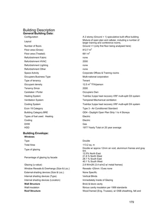 Building Description
General Building Data:
Configuration                              A 2 storey (Ground + 1) speculative built office building
                                           Mixture of open plan and cellular, including a number of
Layout
                                           larger training and conference rooms.
Number of floors                           Ground +1 (only first floor being analysed here)
Floor area (Gross)                         812.7 m2
                                                   2
Floor area (Treated)                       661 m
Refurbishment Fabric                       none
Refurbishment HVAC                         2000
Refurbishment Lighting                     none
Refurbishment Other                        none
Space Activity                             Corporate Offices & Training rooms
Occupiers Business Type                    Multi-national corporation
Type of tenancy                            Tenant
                                                   2
Occupant density                           12.5 m TFA/person
Tenancy Since                              2000
Caretaker / Porter                         Occupiers Own
Heating System                             Toshiba 3-pipe heat recovery VRF multi-split DX system
Ventilation System                         Tempered Mechanical ventilation
Cooling System                             Toshiba 3-pipe heat recovery VRF multi-split DX system
Econ 19 Category                           Type 3 - Air Conditioned Standard
Building Category BRE                      OD4 - Daylight Open Plan Strip 1 to 4 Storeys
Types of fuel used: Heating                Electric
Cooling                                    Electric
DHW                                        Gas
HDD                                        1977 Yearly Total on 20 year average

Building Envelope:
Windows
Type                                       Double
Total Area                                 113.2 sq. m
                                           Double w/ approx 12mm air void, aluminium frames and gray
Type of glazing
                                           tint.
                                           12.5% North East
                                           21.8 % North West
Percentage of glazing by facade
                                           28.1 % South East
                                           40.1 % South West
Glazing (u-value)                          2.8 W/m2K (3.4 w/m2 w/ metal frames)
Window Reveals & Overhangs (Size & Loc.)   Reveals <25mm / Eves none
External shading devices (Size & Loc.)     None Specific
Internal shading devices (Type)            Vertical Blinds
Internal shading devices (Location)        Immediately Inside of Glazing
Wall Structure                             Brick & block cavity
Wall Insulation                            fibrous cavity insulation per 1999 standards
Roof Structure                             Wood framed (Eng. Trusses), w/ OSB sheathing, felt and



                                                                                         179
 