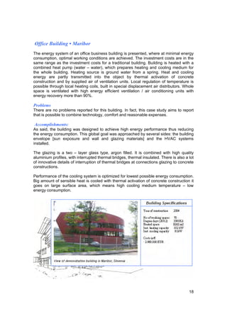 Office Building • Maribor
The energy system of an office business building is presented, where at minimal energy
consumption, optimal working conditions are achieved. The investment costs are in the
same range as the investment costs for a traditional building. Building is heated with a
combined heat pump (water – water), which prepares heating and cooling medium for
the whole building. Heating source is ground water from a spring. Heat and cooling
energy are partly transmitted into the object by thermal activation of concrete
construction and by supplied air of ventilation units. Local regulation of temperature is
possible through local heating coils, built in special displacement air distributors. Whole
space is ventilated with high energy efficient ventilation / air conditioning units with
energy recovery more than 90%.

Problems
There are no problems reported for this building. In fact, this case study aims to report
that is possible to combine technology, comfort and reasonable expenses.

Accomplishments:
As said, the building was designed to achieve high energy performance thus reducing
the energy consumption. This global goal was approached by several sides: the building
envelope [sun exposure and wall and glazing materials] and the HVAC systems
installed.

The glazing is a two – layer glass type, argon filled. It is combined with high quality
aluminium profiles, with interrupted thermal bridges, thermal insulated. There is also a lot
of innovative details of interruption of thermal bridges at connections glazing to concrete
constructions.

Performance of the cooling system is optimized for lowest possible energy consumption.
Big amount of sensible heat is cooled with thermal activation of concrete construction it
goes on large surface area, which means high cooling medium temperature – low
energy consumption.




                                                                                         18
 