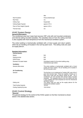 tiles
 Roof Insulation                                Fibrous blanket type
 Roof Area                                      n/a
 Ceiling Type                                   Suspended
 Ceiling Height (Typical)                       approx 2.75 m
 Floor to Floor Height (Typical)                approx 3.25 m

 Thermal mass                                   n/a


HVAC System Design
General Information:
The conditioned area has 3 pipe heat recovery VRF units with roof mounted condensers
and internal ceiling mounted cassettes. The cassettes draw air from the ceiling void that
is also supplied with fresh tempered air from the mechanical ventilation system.

The entire building is mechanically ventilated with a 2-duct supply and return system,
within the air handling unit located in the roof top plant room. The ceiling voids are used
as supply plenum.


Detailed Information:
 Heating System
 Boilers                                        N/A
 Heating pumps                                  N/A
 DHW Pumps                                      N/A
 Domestic hot water heater                      Centralised system for the entire building using
                                                instantaneous gas boilers
 Ventilation
 General office areas                           The entire building is mechanically ventilated with a 2-duct
                                                supply and return system. The air handling unit is located in
                                                the roof top plant room.
 Air Conditioning
 General                                        The first floor is air conditioned by Toshiba VRF units of the 3
                                                pipe heat recovery type. These are capable of being run in
                                                heat pump mode and use electric reheat as well. The 4
                                                condensers are roof mounted with internal ceiling mounted
                                                cassettes. The cassettes draw air from the ceiling void that
                                                is also supplied with fresh tempered air from the mechanical
                                                ventilation system.
 Ceiling void                                   The ceiling voids are used as the supply plenum for the
                                                mechanical ventilation system.
 Total Cooling Capacity                         100 kW
 Cooling Capacity By area                       135.5 W/m2


HVAC Control Strategy
*General
The general strategy for the control of the HVAC system on the floor monitored is shown
below in the detailed data section.




                                                                                               180
 
