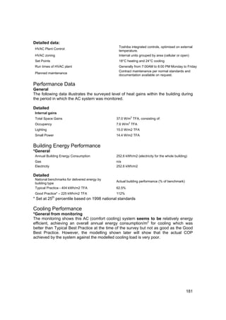 Detailed data:
                                                Toshiba integrated controls, optimised on external
 HVAC Plant Control:
                                                temperature.
 HVAC zoning                                    Internal units grouped by area (cellular or open)
 Set Points                                     18°C heating and 24°C cooling
 Run times of HVAC plant                        Generally from 7:00AM to 8:00 PM Monday to Friday
                                                Contract maintenance per normal standards and
 Planned maintenance
                                                documentation available on request.

Performance Data
General
The following data illustrates the surveyed level of heat gains within the building during
the period in which the AC system was monitored.

Detailed
 Internal gains
 Total Space Gains                             37.0 W/m2 TFA, consisting of:
                                                       2
 Occupancy                                     7.6 W/m TFA
 Lighting                                      15.0 W/m2 TFA
 Small Power                                   14.4 W/m2 TFA


Building Energy Performance
*General
 Annual Building Energy Consumption            252.6 kWh/m2 (electricity for the whole building)
 Gas                                           n/a
 Electricity                                   252.6 kWh/m2

Detailed
 National benchmarks for delivered energy by
                                               Actual building performance (% of benchmark)
 building type
 Typical Practice - 404 kWh/m2 TFA             62.5%
 Good Practice* – 225 kWh/m2 TFA               112%
* Set at 25th percentile based on 1998 national standards

Cooling Performance
*General from monitoring
The monitoring shows this AC (comfort cooling) system seems to be relatively energy
efficient, achieving an overall annual energy consumption/m2 for cooling which was
better than Typical Best Practice at the time of the survey but not as good as the Good
Best Practice. However, the modelling shown later will show that the actual COP
achieved by the system against the modelled cooling load is very poor.




                                                                                               181
 