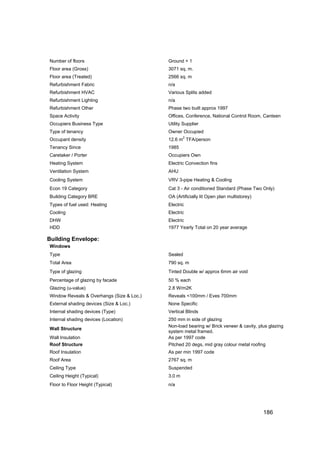 Number of floors                           Ground + 1
Floor area (Gross)                         3071 sq. m.
Floor area (Treated)                       2566 sq. m
Refurbishment Fabric                       n/a
Refurbishment HVAC                         Various Splits added
Refurbishment Lighting                     n/a
Refurbishment Other                        Phase two built approx 1997
Space Activity                             Offices, Conference, National Control Room, Canteen
Occupiers Business Type                    Utility Supplier
Type of tenancy                            Owner Occupied
                                                   2
Occupant density                           12.6 m TFA/person
Tenancy Since                              1985
Caretaker / Porter                         Occupiers Own
Heating System                             Electric Convection fins
Ventilation System                         AHU
Cooling System                             VRV 3-pipe Heating & Cooling
Econ 19 Category                           Cat 3 - Air conditioned Standard (Phase Two Only)
Building Category BRE                      OA (Artificially lit Open plan multistorey)
Types of fuel used: Heating                Electric
Cooling                                    Electric
DHW                                        Electric
HDD                                        1977 Yearly Total on 20 year average

Building Envelope:
Windows
Type                                       Sealed
Total Area                                 790 sq. m
Type of glazing                            Tinted Double w/ approx 6mm air void
Percentage of glazing by facade            50 % each
Glazing (u-value)                          2.8 W/m2K
Window Reveals & Overhangs (Size & Loc.)   Reveals <100mm / Eves 700mm
External shading devices (Size & Loc.)     None Specific
Internal shading devices (Type)            Vertical Blinds
Internal shading devices (Location)        250 mm in side of glazing
                                           Non-load bearing w/ Brick veneer & cavity, plus glazing
Wall Structure
                                           system metal framed.
Wall Insulation                            As per 1997 code
Roof Structure                             Pitched 20 degs, mid gray colour metal roofing
Roof Insulation                            As per min 1997 code
Roof Area                                  2767 sq. m
Ceiling Type                               Suspended
Ceiling Height (Typical)                   3.0 m
Floor to Floor Height (Typical)            n/a




                                                                                         186
 