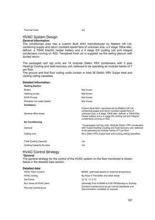 Thermal mass                                  n/a


HVAC System Design
General Information:
The conditioned area has a custom Built AHU manufactured by Mallard UK Ltd.
containing supply and return constant speed fans of unknown size, a 4 stage 10Kw elec.
defrost, a 70kW Electric heater battery and a 4 stage DX cooling coil and integral
condensers running on R22. Tempered fresh air is supplied via the ceiling plenum with
ducted return.

The packaged roof top units are 14 modular Daikin VRV condensers with 3 pipe
Heating/ Cooling and heat-recovery unit, believed to be operating as modular banks of 7
per floor.
The ground and first floor ceiling voids contain in total 56 Daikin VRV 3-pipe heat and
cooling ceiling cassettes.

Detailed Information:
Heating System
Boilers                                       Not known
Heating pumps                                 Not known
DHW Pumps                                     Not known
Domestic hot water heater                     Not known
Ventilation
                                              Custom Built AHU manufactured by Mallard UK Ltd.
                                              containing supply and return constant speed fans of
General office areas                          unknown size, a 4 stage 10kW elec. defrost, a 70kW Elec.
                                              Heater battery and a 4 stage DX cooling coil and integral
                                              condensers running on R22.
Air Conditioning
                                               14 packaged roof top units. Modular Daikin VRV condensers
General                                       with 3 pipe Heating/ Cooling and heat-recovery unit, believed
                                              to be operating as modular banks of 7 per floor
Ceiling void                                  56 x Diakin VRV 3-pipe heat and cooling ceiling cassettes.


Total Cooling Capacity                        n/a
Cooling Capacity By area                      n/a


HVAC Control Strategy
*General
The general strategy for the control of the HVAC system on the floor monitored is shown
below in the detailed data section.

Detailed data:
HVAC Plant Control:                           BEMS, optimised based on external temperature
HVAC zoning                                   By Floor in Perimeter and other areas
Set Points                                    22 ºC +/- 3 ºC
Run times of HVAC plant                       Generally from 8:00AM to 6:00 PM Monday to Sunday
                                              Contract maintenance as per normal standards and
Planned maintenance
                                              documentation available on request.



                                                                                           187
 