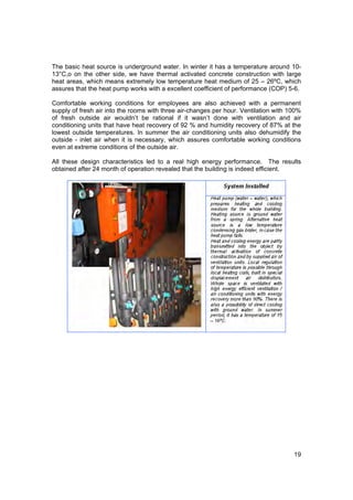 The basic heat source is underground water. In winter it has a temperature around 10-
13°C,o on the other side, we have thermal activated concrete construction with large
heat areas, which means extremely low temperature heat medium of 25 – 26ºC, which
assures that the heat pump works with a excellent coefficient of performance (COP) 5-6.

Comfortable working conditions for employees are also achieved with a permanent
supply of fresh air into the rooms with three air-changes per hour. Ventilation with 100%
of fresh outside air wouldn’t be rational if it wasn’t done with ventilation and air
conditioning units that have heat recovery of 92 % and humidity recovery of 87% at the
lowest outside temperatures. In summer the air conditioning units also dehumidify the
outside - inlet air when it is necessary, which assures comfortable working conditions
even at extreme conditions of the outside air.

All these design characteristics led to a real high energy performance. The results
obtained after 24 month of operation revealed that the building is indeed efficient.




                                                                                      19
 
