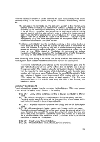 From the breakdown analysis it can be seen that for loads acting directly in the air and
therefore directly on the HVAC system, the highest contributors to the cooling demand
are:

   - The convective internal loads, i.e. the convective portion of the internal gains,
      followed by the convective heat transfer from surfaces. Surfaces are being heat
      up mainly by the internal gains followed by the solar gains and release the heat
      to the air through convection. As a consequence, the internal gains should be
      reduced together with the solar gains in order to reduce the cooling demand.
      ECOs related to “Other actions aimed at load reduction” (E4) should be applied
      together with ECOs related to “Solar Gain Reduction / Daylight Control
      Improvement” (E1). The most appropriate ones for this specific case study are
      listed in the Summary and conclusion section.

   - Ventilation and infiltration tend to contribute positively to the cooling load as a
      whole because during the night the outside air temperature is lower than the
      inside one. However, during the day they tend to increase the cooling load as the
      outside air temperature seems to be most of the time equal or higher than the
      inside air one. ECOs related to “Ventilation/ Air movement/ Air leakage
      improvement” (E2) should be applied. The most appropriate ones for this specific
      case study are also listed in the Summary and conclusion section.

When analysing loads acting in the inside face of the surfaces and indirectly in the
HVAC system, it can be seen that all the components increase the cooling load:

   -   The internal radiant heat gains followed by the transmitted solar gains and the
       total visible heat gains will heat up the surfaces that will transfer heat to the air
       through convection. The negative values for conduction indicate a heat transfer
       from the mass to the inside surface which is being heat up by the solar gains
       together with the internal gains. That reinforces the use of ECOs related to “Solar
       gain reduction / daylight control improvement” (E1) together with the use of
       ECOs related to “Other actions aimed at load reduction” (E4). The most
       appropriate ones for this specific case study are listed in the Summary and
       conclusion section.

Summary conclusions
From the breakdown analysis it can be concluded that the following ECOs could be used
to help reduce the cooling energy demand in the building:

   - ECO E4.7 – Modify lighting switches according to daylight contribution to different
       areas.
   - ECO E4.8 – Introduce daylight/occupation sensors to operate lighting switches.
       Electrical lighting seems to be on all the time according to the survey and its
       contribution to the cooling demand is considerable.
   - ECO E4.5 – Replace electrical equipment with Energy Star or low consumption
      types.
   - ECO E4.9 – Move equipments (copiers, printers, etc.) to non conditioned zones.
      Electrical equipment loads are the highest loads among the internal gains in this
      case, therefore any possibility to reduce the amount of energy they use and
      release should be considered. Most of the copiers and printers, etc in this case
      are in the conditioned zone, relocation to non conditioned areas could also be
      considered to reduce the cooling loads.

   - ECO E1.1 – Install window film or tinted glass.
   - ECO E1.3 – Operate shutters, blinds, shades, screens or drapes.


                                                                                        190
 