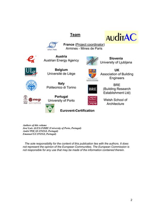 Team

                                   France (Project coordinator)
                                    Armines - Mines de Paris

                          Austria
                                                                        Slovenia
                  Austrian Energy Agency
                                                                  University of Ljubljana

                          Belgium                                           UK
                     Université de Liège                          Association of Building
                                                                       Engineers
                            Italy                                           BRE
                    Politecnico di Torino                           (Building Research
                                                                    Establishment Ltd)
                         Portugal
                     University of Porto                             Welsh School of
                                                                      Architecture

                                Eurovent-Certification



Authors of this volume
José Luís ALEXANDRE (University of Porto, Portugal)
André POÇAS (INEGI, Portugal)
Emanuel SÁ (INEGI, Portugal)


 The sole responsibility for the content of this publication lies with the authors. It does
not represent the opinion of the European Communities. The European Commission is
not responsible for any use that may be made of the information contained therein.




                                                                                              2
 