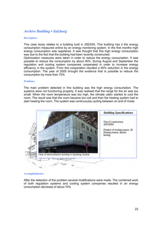 Archive Building • Salzburg
Description:

This case study relates to a building built in 2003/04. This building has it the energy
consumption measured online by an energy monitoring system. In the first months high
energy consumption was registered. It was thought that this high energy consumption
was due to the fact that the building had been recently constructed.
Optimization measures were taken in order to reduce the energy consumption. It was
possible to reduce the consumption by about 40%. During August and September the
regulation and cooling system companies cooperated in order to increase energy
efficiency in the system. From this cooperation resulted a 60% reduction in the energy
consumption. The year of 2005 brought the evidence that is possible to reduce the
consumption by more than 70%

Problems:

The main problem detected in this building was the high energy consumption. The
systems were not functioning properly. It was realised that the range for the air was too
small. When the room temperature was too high, the climate cabin started to cool the
room. The result was that the room became too colt and than the heating system had to
start heating the room. The system was continuously cycling between on and of mode.




Accomplishments:

After the detection of the problem several modifications were made. The combined work
of both regulation systems and cooling system companies resulted in an energy
consumption decrease of about 70%




                                                                                      22
 
