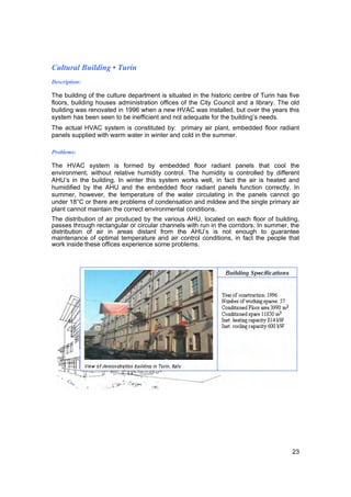 Cultural Building • Turin
Description:

The building of the culture department is situated in the historic centre of Turin has five
floors, building houses administration offices of the City Council and a library. The old
building was renovated in 1996 when a new HVAC was installed, but over the years this
system has been seen to be inefficient and not adequate for the building’s needs.
The actual HVAC system is constituted by: primary air plant, embedded floor radiant
panels supplied with warm water in winter and cold in the summer.

Problems:

The HVAC system is formed by embedded floor radiant panels that cool the
environment, without relative humidity control. The humidity is controlled by different
AHU’s in the building. In winter this system works well, in fact the air is heated and
humidified by the AHU and the embedded floor radiant panels function correctly. In
summer, however, the temperature of the water circulating in the panels cannot go
under 18°C or there are problems of condensation and mildew and the single primary air
plant cannot maintain the correct environmental conditions.
The distribution of air produced by the various AHU, located on each floor of building,
passes through rectangular or circular channels with run in the corridors. In summer, the
distribution of air in areas distant from the AHU’s is not enough to guarantee
maintenance of optimal temperature and air control conditions, in fact the people that
work inside these offices experience some problems.




                                                                                        23
 