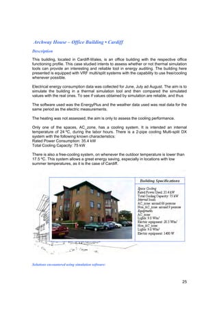 Archway House – Office Building • Cardiff
Description
This building, located in Cardiff-Wales, is an office building with the respective office
functioning profile. This case studied intents to assess whether or not thermal simulation
tools can provide an interesting and reliable tool in energy auditing. The building here
presented is equipped with VRF multi/split systems with the capability to use free/cooling
whenever possible.

Electrical energy consumption data was collected for June, July ad August. The aim is to
simulate the building in a thermal simulation tool and then compared the simulated
values with the real ones. To see if values obtained by simulation are reliable, and thus

The software used was the EnergyPlus and the weather data used was real data for the
same period as the electric measurements.

The heating was not assessed; the aim is only to assess the cooling performance.

Only one of the spaces, AC_zone, has a cooling system. It is intended an internal
temperature of 24 ºC, during the labor hours. There is a 2-pipe cooling Multi-split DX
system with the following known characteristics:
Rated Power Consumption: 35.4 kW
Total Cooling Capacity: 75 kW

There is also a free-cooling system, on whenever the outdoor temperature is lower than
17.5 ºC. This system allows a great energy saving, especially in locations with low
summer temperatures, as it is the case of Cardiff.




Solutions encountered using simulation software:



                                                                                       25
 