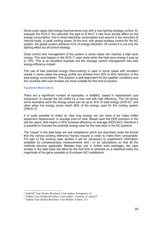 Some audit cases had energy improvements only with a new lighting strategy control, for
example the PCS-31 the reduction the light to 8 W/m2 it had have double effect on the
energy consumption, first in direct electricity consumption and second in the reduction of
internal loads, ie peak cooling power. At the end, with global strategy control for the AC
system, the global system achieves 43% of energy reduction. Of course it is not only the
lighting effect but all control strategy.

Good control and management of the system in same cases can reaches a high save
energy. This was happen in the ACS-12 case study when the total save energy it was up
to 70%. This is an excellent example but the average control management has less
energy efficiency indeed.

The use of free potential energy (free-cooling) is used in some cases with excellent
results in same cases the energy profits can achieve from 30% to 60% reduction of the
total energy consumption. This solution is well dependent fro the weather conditions and
the countries with cool climates are more suitable for this kind of solution.

Equipment Replacement

There are a significant number of examples, in AdiBAC, based in replacement cool
equipment, ie change the old chiller by a new one with high efficiency. The CS shows
some examples were the energy saves can be up to 35% of total energy (ACS-2)4, and
other when the energy saves reach 56% of the energy used for the cooling system
(FRCS-1)3.

It is quite possible to make an idea how energy we can save if we make chiller
equipment replacement, in average point of view. Based upon the EER evolution in the
last ten years, that means ± 30% increase efficiency on average (EECCAC), therefore it
is possible to forecast the potential energy save for the next days in the AC systems.

The "cases" in the data base are real installations which are described under the format
that the various existing reference frames request in order to make them comparable.
For part of the existing case studies it will be necessary to supplement information
available by complementary measurements and / or by calculations so that all the
methods become applicable. Besides their use in further work packages, the case
studies in the data base will allow for the first time to estimate on a statistical basis the
magnitude of the gains possible on European A/C installations.




1
  AuditAC Case Studies Brochure: Case studies: Portuguese, n3
2
  Auditac Case Studies Brochure: Case studies : Austrian, nº 1and nº2
3
  Auditac Case Studies Brochure: Case Studies: French , nº1


                                                                                          28
 