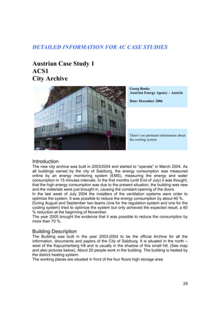 DETAILED INFORMATION FOR AC CASE STUDIES

Austrian Case Study 1
ACS1
City Archive
                                                         Georg Benke
                                                         Austrian Energy Agency – Austria

                                                         Date: December 2006




                                                         There’s no pertinent information about
                                                         the cooling system




Introduction
The new city archive was built in 2003/2004 and started to “operate” in March 2004. As
all buildings owned by the city of Salzburg, the energy consumption was measured
online by an energy monitoring system (EMS), measuring the energy and water
consumption in 15 minutes intervals. In the first months (until End of July) it was thought,
that the high energy consumption was due to the present situation, the building was new
and the materials were just brought in, causing the constant opening of the doors.
In the last week of July 2004 the installers of the ventilation systems were order to
optimize the system. It was possible to reduce the energy consumption by about 40 %.
During August and September two teams (one for the regulation system and one for the
cooling system) tried to optimize the system but only achieved the expected result, a 60
% reduction at the beginning of November.
The year 2005 brought the evidence that it was possible to reduce the consumption by
more than 70 %.

Building Description
The Building was built in the year 2003-2004 to be the official Archive for all the
information, documents and papers of the City of Salzburg. It is situated in the north –
west of the Kapuzinerberg hill and is usually in the shadow of this small hill. (See map
and also pictures below). About 20 people work in the building. The building is heated by
the district heating system.
The working places are situated in front of the four floors high storage area




                                                                                             29
 