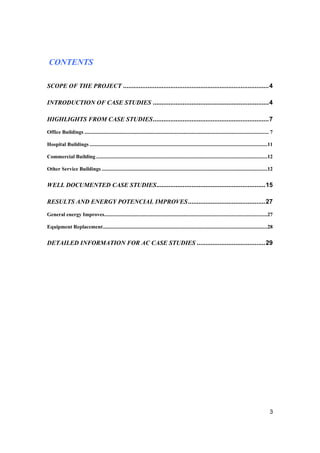 CONTENTS

SCOPE OF THE PROJECT ...................................................................................4

INTRODUCTION OF CASE STUDIES ..................................................................4

HIGHLIGHTS FROM CASE STUDIES..................................................................7
Office Buildings ............................................................................................................................................ 7

Hospital Buildings .......................................................................................................................................11

Commercial Building ..................................................................................................................................12

Other Service Buildings ..............................................................................................................................12


WELL DOCUMENTED CASE STUDIES..............................................................15

RESULTS AND ENERGY POTENCIAL IMPROVES............................................27
General energy Improves............................................................................................................................27

Equipment Replacement.............................................................................................................................28


DETAILED INFORMATION FOR AC CASE STUDIES .......................................29




                                                                                                                                                            3
 