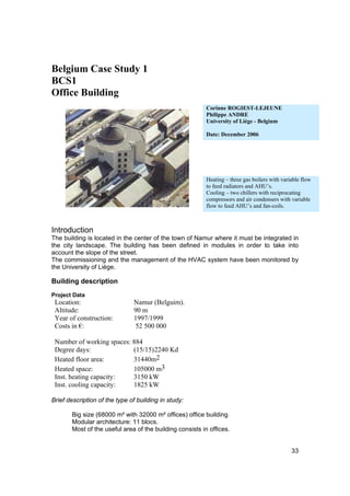 Belgium Case Study 1
BCS1
Office Building
                                                          Corinne ROGIEST-LEJEUNE
                                                          Philippe ANDRE
                                                          University of Liège - Belgium

                                                          Date: December 2006




                                                          Heating – three gas boilers with variable flow
                                                          to feed radiators and AHU’s.
                                                          Cooling – two chillers with reciprocating
                                                          compressors and air condensers with variable
                                                          flow to feed AHU’s and fan-coils.



Introduction
The building is located in the center of the town of Namur where it must be integrated in
the city landscape. The building has been defined in modules in order to take into
account the slope of the street.
The commissioning and the management of the HVAC system have been monitored by
the University of Liège.

Building description
Project Data
 Location:                     Namur (Belguim).
 Altitude:                     90 m
 Year of construction:         1997/1999
 Costs in €:                   52 500 000

 Number of working spaces: 884
 Degree days:              (15/15) 2240 Kd
 Heated floor area:        31440m2
 Heated space:             105000 m3
 Inst. heating capacity:   3150 kW
 Inst. cooling capacity:   1825 kW

Brief description of the type of building in study:

       Big size (68000 m² with 32000 m² offices) office building.
       Modular architecture: 11 blocs.
       Most of the useful area of the building consists in offices.


                                                                                               33
 