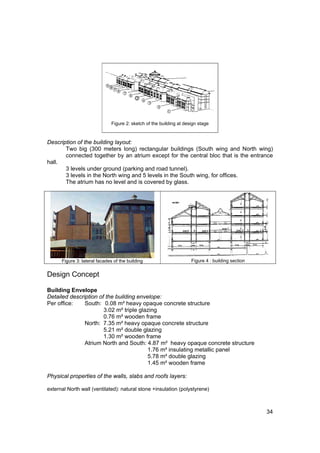 Figure 2: sketch of the building at design stage



Description of the building layout:
       Two big (300 meters long) rectangular buildings (South wing and North wing)
       connected together by an atrium except for the central bloc that is the entrance
hall.
       3 levels under ground (parking and road tunnel).
       3 levels in the North wing and 5 levels in the South wing, for offices.
       The atrium has no level and is covered by glass.




      Figure 3: lateral facades of the building                       Figure 4 : building section


Design Concept

Building Envelope
Detailed description of the building envelope:
Per office:    South: 0.08 m² heavy opaque concrete structure
                       3.02 m² triple glazing
                       0.76 m² wooden frame
               North: 7.35 m² heavy opaque concrete structure
                       5.21 m² double glazing
                       1.30 m² wooden frame
               Atrium North and South: 4.87 m² heavy opaque concrete structure
                                         1.76 m² insulating metallic panel
                                         5.78 m² double glazing
                                         1.45 m² wooden frame

Physical properties of the walls, slabs and roofs layers:

external North wall (ventilated): natural stone +insulation (polystyrene)



                                                                                                    34
 