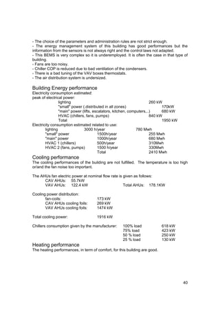 - The choice of the parameters and administration rules are not strict enough.
- The energy management system of this building has good performances but the
information from the sensors is not always right and the control laws not adapted.
- This BEMS is very complex so it is underemployed. It is often the case in that type of
building.
- Fans are too noisy.
- Chiller COP is reduced due to bad ventilation of the condensers.
- There is a bad tuning of the VAV boxes thermostats.
- The air distribution system is undersized.

Building Energy performance
Electricity consumption estimated:
peak of electrical power:
                 lighting                                              260 kW
                 "small" power (.distributed in all zones)                   170kW
                 "main" power (lifts, escalators, kitchen, computers,..)     680 kW
                 HVAC (chillers, fans, pumps)                          840 kW
                 Total                                                       1950 kW
Electricity consumption estimated related to use:
        lighting                3000 h/year                    780 Mwh
        "small" power                   1500h/year                     255 Mwh
        "main" power                    1000h/year                     680 Mwh
        HVAC 1 (chillers)               500h/year                      310Mwh
        HVAC 2 (fans, pumps)            1500 h/year                    330Mwh
                                        Total                          2410 Mwh
Cooling performance
The cooling performances of the building are not fulfilled. The temperature is too high
or/and the fan noise too important.

The AHUs fan electric power at nominal flow rate is given as follows:
      CAV AHUs: 55.7kW
      VAV AHUs: 122.4 kW                            Total AHUs: 178.1KW

Cooling power distribution:
       fan-coils:                    173 kW
       CAV AHUs cooling foils:       269 kW
       VAV AHUs cooling foils:       1474 kW

Total cooling power:                 1916 kW

Chillers consumption given by the manufacturer:     100% load               618 kW
                                                    75% load                423 kW
                                                    50 % load               250 kW
                                                    25 % load               130 kW
Heating performance
The heating performances, in term of comfort, for this building are good.




                                                                                       40
 